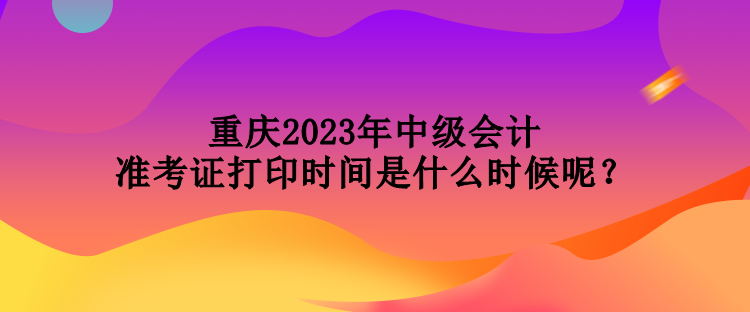 重慶2023年中級會計準考證打印時間是什么時候呢？