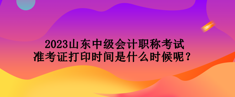 2023山東中級(jí)會(huì)計(jì)職稱考試準(zhǔn)考證打印時(shí)間是什么時(shí)候呢？