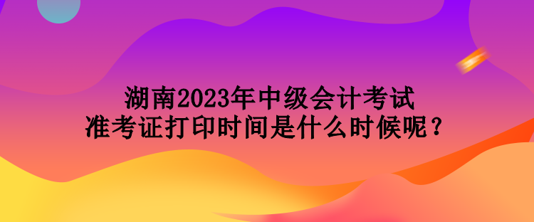 湖南2023年中級會計考試準(zhǔn)考證打印時間是什么時候呢？