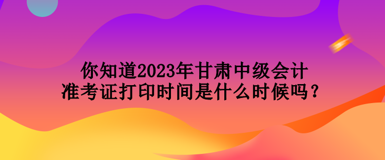 你知道2023年甘肅中級會(huì)計(jì)準(zhǔn)考證打印時(shí)間是什么時(shí)候嗎？