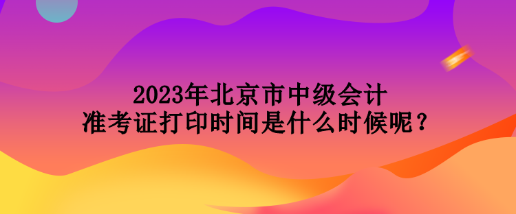 2023年北京市中級會計準考證打印時間是什么時候呢？