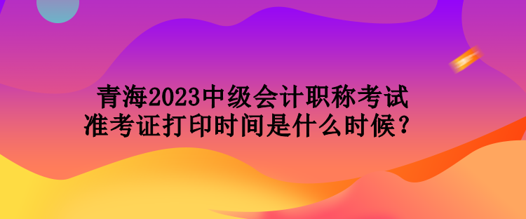 青海2023中級(jí)會(huì)計(jì)職稱考試準(zhǔn)考證打印時(shí)間是什么時(shí)候？