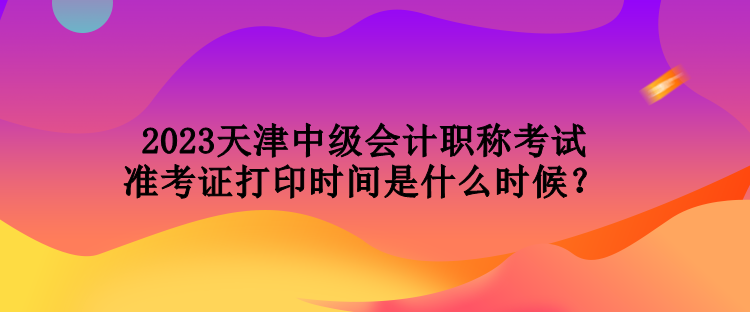 2023天津中級(jí)會(huì)計(jì)職稱考試準(zhǔn)考證打印時(shí)間是什么時(shí)候？