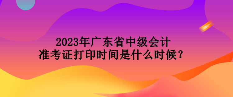 2023年廣東省中級會計(jì)準(zhǔn)考證打印時(shí)間是什么時(shí)候？