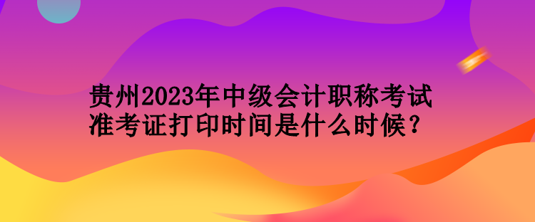 貴州2023年中級會計職稱考試準考證打印時間是什么時候？