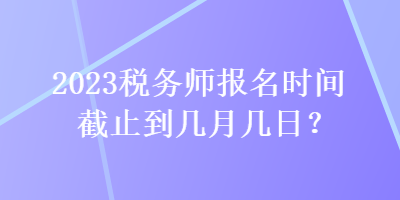 2023稅務(wù)師報名時間截止到幾月幾日？