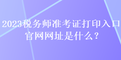 2023稅務師準考證打印入口官網(wǎng)網(wǎng)址是什么？