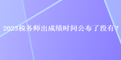 2023稅務(wù)師出成績(jī)時(shí)間公布了沒(méi)有？