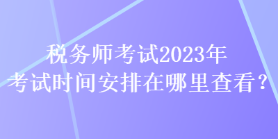 稅務師考試2023年考試時間安排在哪里查看？