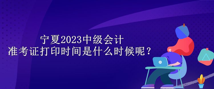 寧夏2023中級(jí)會(huì)計(jì)準(zhǔn)考證打印時(shí)間是什么時(shí)候呢？