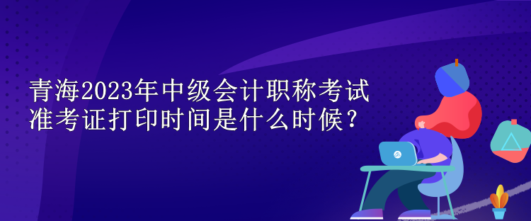 青海2023年中級會計(jì)職稱考試準(zhǔn)考證打印時(shí)間是什么時(shí)候？