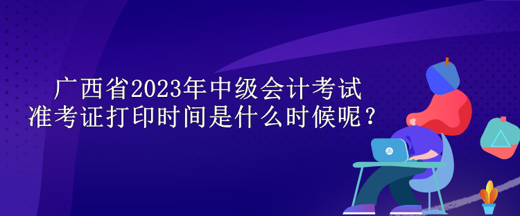 廣西省2023年中級會計考試準考證打印時間是什么時候呢？