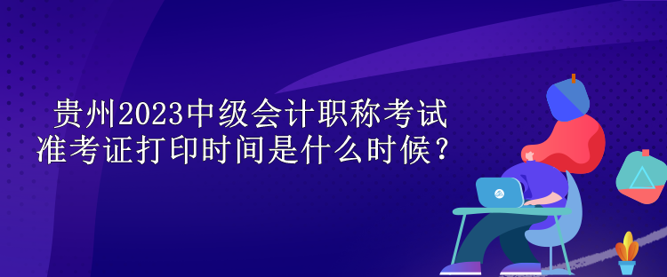 貴州2023中級會計職稱考試準考證打印時間是什么時候？