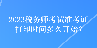 2023稅務(wù)師考試準(zhǔn)考證打印時(shí)間多久開始？