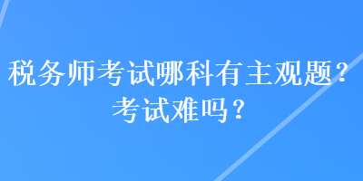 稅務(wù)師考試哪科有主觀題？考試難嗎？