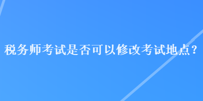 稅務(wù)師考試是否可以修改考試地點？