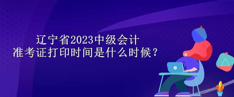 遼寧省2023中級會計準考證打印時間是什么時候？