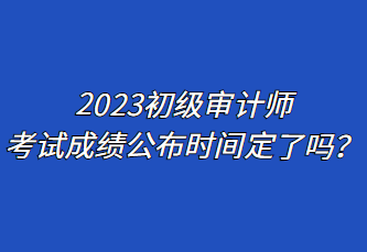 2023初級審計師考試成績公布時間定了嗎？