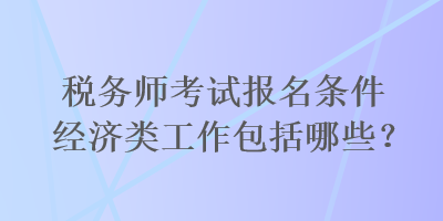 稅務(wù)師考試報(bào)名條件經(jīng)濟(jì)類工作包括哪些？