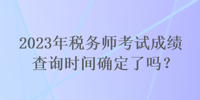 2023年稅務(wù)師考試成績查詢時間確定了嗎？