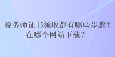 稅務(wù)師證書領(lǐng)取都有哪些步驟？在哪個網(wǎng)站下載？