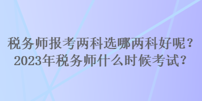 稅務(wù)師報(bào)考兩科選哪兩科好呢？2023年稅務(wù)師什么時(shí)候考試？