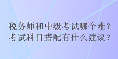 稅務(wù)師和中級(jí)考試哪個(gè)難？考試科目搭配有什么建議？