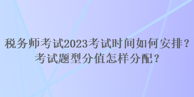 稅務(wù)師考試2023考試時(shí)間如何安排？考試題型分值怎樣分配？