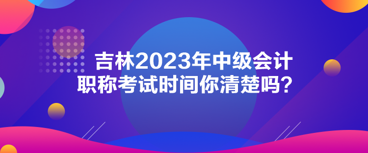 吉林2023年中級會計職稱考試時間你清楚嗎？