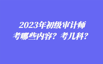 2023年初級(jí)審計(jì)師考哪些內(nèi)容？考幾科？