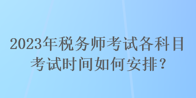 2023年稅務(wù)師考試各科目考試時間如何安排？