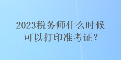 2023稅務(wù)師什么時候可以打印準考證？