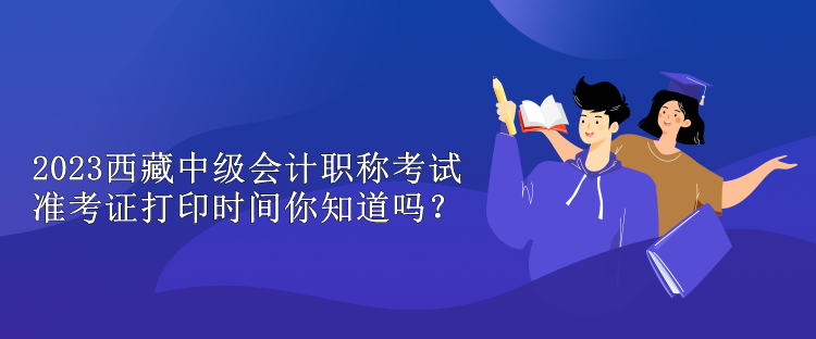 2023西藏中級會計職稱考試準考證打印時間你知道嗎？