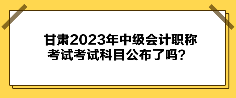 甘肅2023年中級(jí)會(huì)計(jì)職稱考試考試科目公布了嗎？
