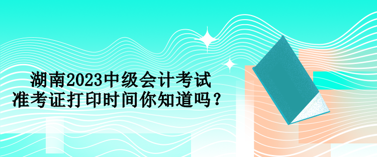 湖南2023中級會計考試準考證打印時間你知道嗎？