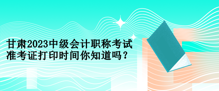 甘肅2023中級(jí)會(huì)計(jì)職稱考試準(zhǔn)考證打印時(shí)間你知道嗎？