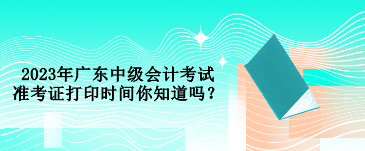 2023年廣東中級會計考試準考證打印時間你知道嗎？