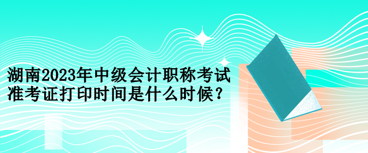 湖南2023年中級會計職稱考試準(zhǔn)考證打印時間是什么時候？