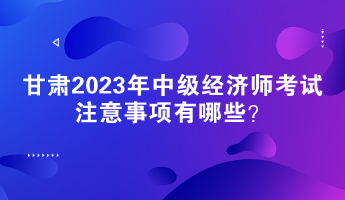 甘肅2023年中級經(jīng)濟(jì)師考試注意事項(xiàng)有哪些？
