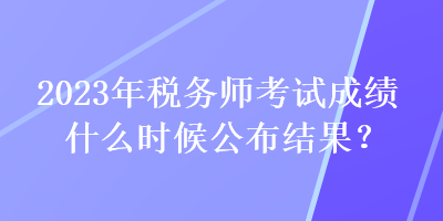 2023年稅務(wù)師考試成績(jī)什么時(shí)候公布結(jié)果？