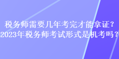 稅務(wù)師需要幾年考完才能拿證？2023年稅務(wù)師考試形式是機(jī)考嗎？