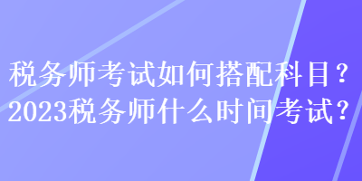 稅務(wù)師考試如何搭配科目？2023稅務(wù)師什么時間考試？
