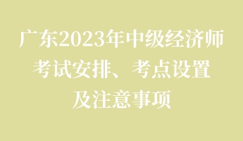廣東2023年中級經(jīng)濟師考試安排、考點設置及注意事項