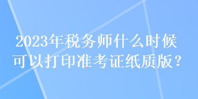 2023年稅務(wù)師什么時候可以打印準考證紙質(zhì)版？