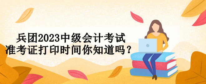 兵團2023中級會計考試準(zhǔn)考證打印時間你知道嗎？