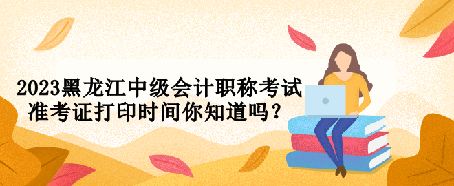 2023黑龍江中級(jí)會(huì)計(jì)職稱考試準(zhǔn)考證打印時(shí)間你知道嗎？