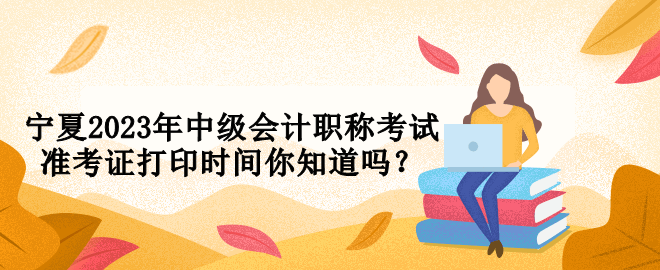 寧夏2023年中級會計職稱考試準考證打印時間你知道嗎？