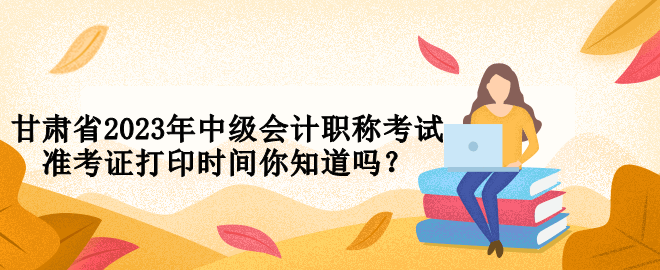甘肅省2023年中級(jí)會(huì)計(jì)職稱考試準(zhǔn)考證打印時(shí)間你知道嗎？
