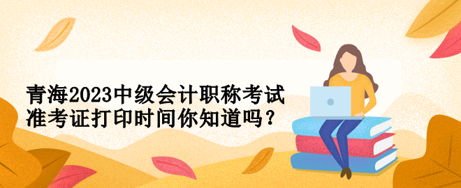 青海2023中級會計職稱考試準考證打印時間你知道嗎？