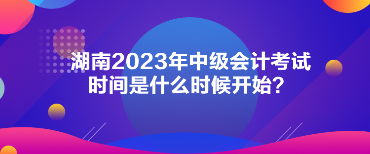 湖南2023年中級會計考試時間是什么時候開始？